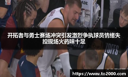 开拓者与勇士赛场冲突引发激烈争执球员情绪失控现场火药味十足